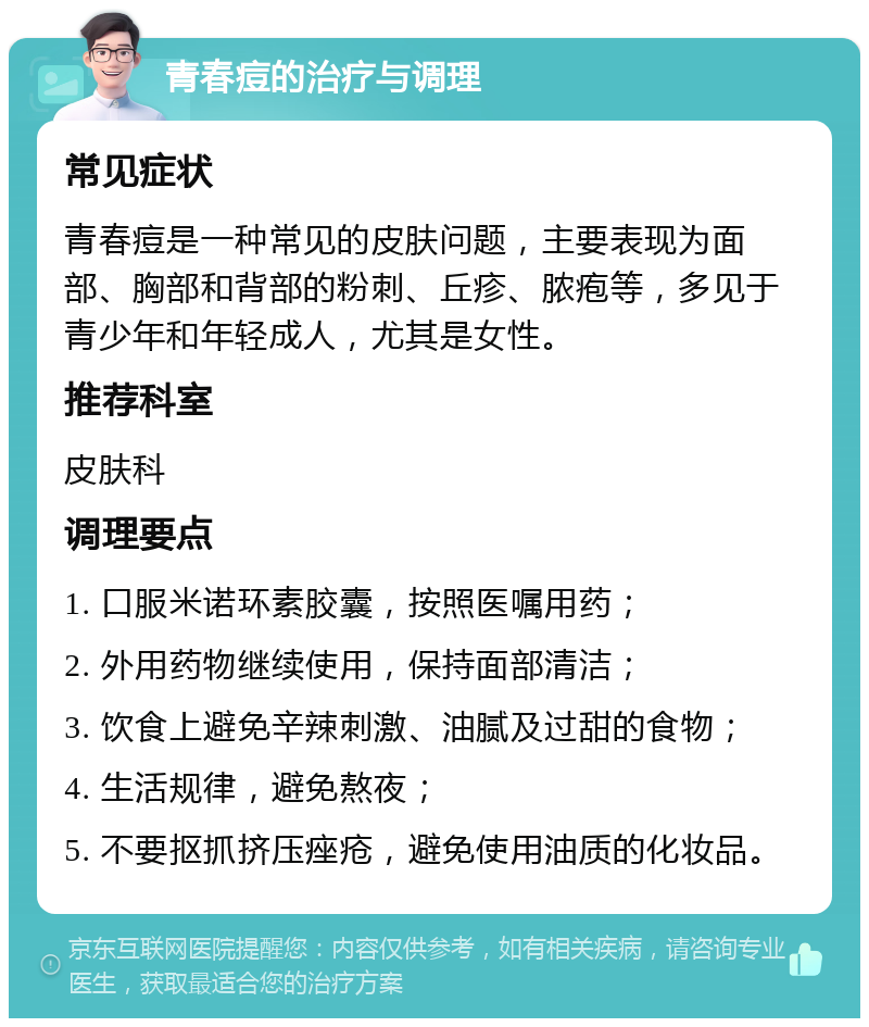 青春痘的治疗与调理 常见症状 青春痘是一种常见的皮肤问题，主要表现为面部、胸部和背部的粉刺、丘疹、脓疱等，多见于青少年和年轻成人，尤其是女性。 推荐科室 皮肤科 调理要点 1. 口服米诺环素胶囊，按照医嘱用药； 2. 外用药物继续使用，保持面部清洁； 3. 饮食上避免辛辣刺激、油腻及过甜的食物； 4. 生活规律，避免熬夜； 5. 不要抠抓挤压痤疮，避免使用油质的化妆品。