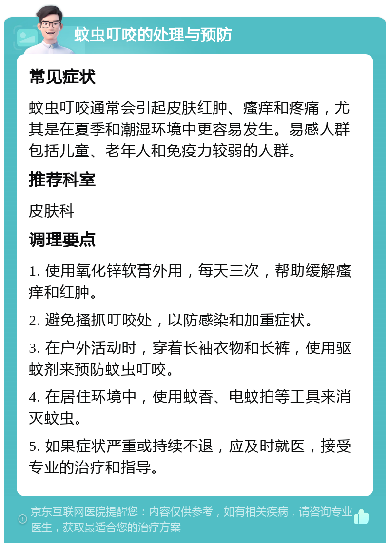 蚊虫叮咬的处理与预防 常见症状 蚊虫叮咬通常会引起皮肤红肿、瘙痒和疼痛，尤其是在夏季和潮湿环境中更容易发生。易感人群包括儿童、老年人和免疫力较弱的人群。 推荐科室 皮肤科 调理要点 1. 使用氧化锌软膏外用，每天三次，帮助缓解瘙痒和红肿。 2. 避免搔抓叮咬处，以防感染和加重症状。 3. 在户外活动时，穿着长袖衣物和长裤，使用驱蚊剂来预防蚊虫叮咬。 4. 在居住环境中，使用蚊香、电蚊拍等工具来消灭蚊虫。 5. 如果症状严重或持续不退，应及时就医，接受专业的治疗和指导。