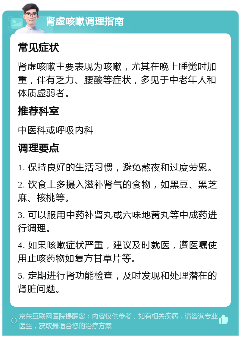 肾虚咳嗽调理指南 常见症状 肾虚咳嗽主要表现为咳嗽，尤其在晚上睡觉时加重，伴有乏力、腰酸等症状，多见于中老年人和体质虚弱者。 推荐科室 中医科或呼吸内科 调理要点 1. 保持良好的生活习惯，避免熬夜和过度劳累。 2. 饮食上多摄入滋补肾气的食物，如黑豆、黑芝麻、核桃等。 3. 可以服用中药补肾丸或六味地黄丸等中成药进行调理。 4. 如果咳嗽症状严重，建议及时就医，遵医嘱使用止咳药物如复方甘草片等。 5. 定期进行肾功能检查，及时发现和处理潜在的肾脏问题。