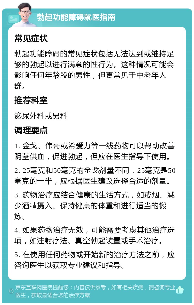 勃起功能障碍就医指南 常见症状 勃起功能障碍的常见症状包括无法达到或维持足够的勃起以进行满意的性行为。这种情况可能会影响任何年龄段的男性，但更常见于中老年人群。 推荐科室 泌尿外科或男科 调理要点 1. 金戈、伟哥或希爱力等一线药物可以帮助改善阴茎供血，促进勃起，但应在医生指导下使用。 2. 25毫克和50毫克的金戈剂量不同，25毫克是50毫克的一半，应根据医生建议选择合适的剂量。 3. 药物治疗应结合健康的生活方式，如戒烟、减少酒精摄入、保持健康的体重和进行适当的锻炼。 4. 如果药物治疗无效，可能需要考虑其他治疗选项，如注射疗法、真空勃起装置或手术治疗。 5. 在使用任何药物或开始新的治疗方法之前，应咨询医生以获取专业建议和指导。