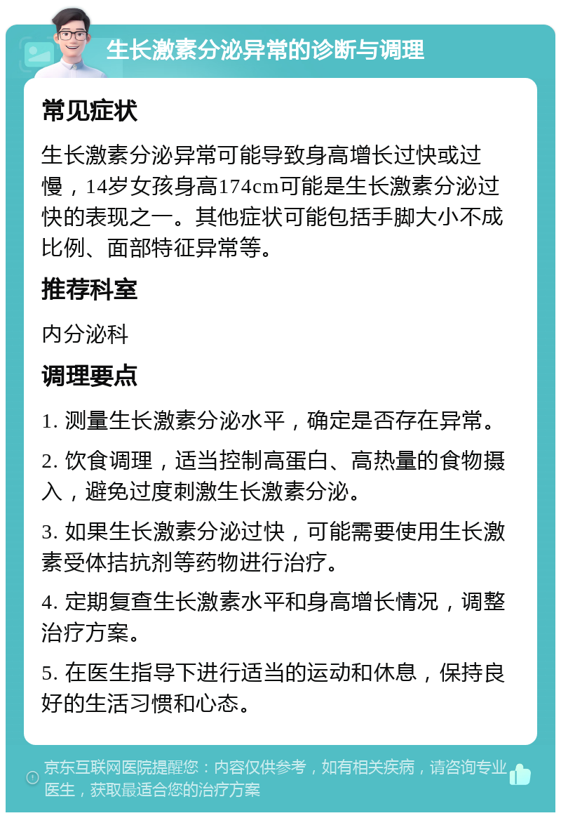 生长激素分泌异常的诊断与调理 常见症状 生长激素分泌异常可能导致身高增长过快或过慢，14岁女孩身高174cm可能是生长激素分泌过快的表现之一。其他症状可能包括手脚大小不成比例、面部特征异常等。 推荐科室 内分泌科 调理要点 1. 测量生长激素分泌水平，确定是否存在异常。 2. 饮食调理，适当控制高蛋白、高热量的食物摄入，避免过度刺激生长激素分泌。 3. 如果生长激素分泌过快，可能需要使用生长激素受体拮抗剂等药物进行治疗。 4. 定期复查生长激素水平和身高增长情况，调整治疗方案。 5. 在医生指导下进行适当的运动和休息，保持良好的生活习惯和心态。