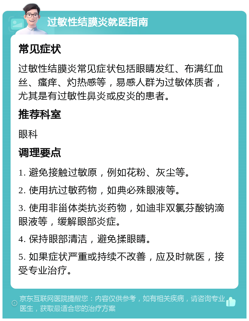 过敏性结膜炎就医指南 常见症状 过敏性结膜炎常见症状包括眼睛发红、布满红血丝、瘙痒、灼热感等，易感人群为过敏体质者，尤其是有过敏性鼻炎或皮炎的患者。 推荐科室 眼科 调理要点 1. 避免接触过敏原，例如花粉、灰尘等。 2. 使用抗过敏药物，如典必殊眼液等。 3. 使用非甾体类抗炎药物，如迪非双氯芬酸钠滴眼液等，缓解眼部炎症。 4. 保持眼部清洁，避免揉眼睛。 5. 如果症状严重或持续不改善，应及时就医，接受专业治疗。