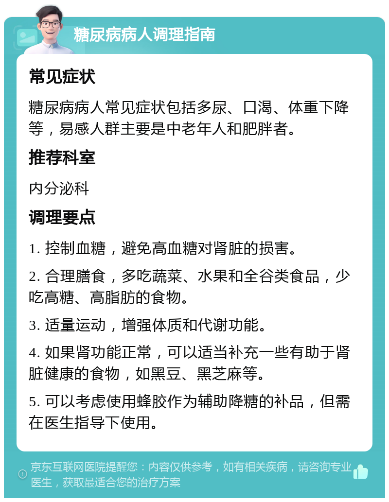 糖尿病病人调理指南 常见症状 糖尿病病人常见症状包括多尿、口渴、体重下降等，易感人群主要是中老年人和肥胖者。 推荐科室 内分泌科 调理要点 1. 控制血糖，避免高血糖对肾脏的损害。 2. 合理膳食，多吃蔬菜、水果和全谷类食品，少吃高糖、高脂肪的食物。 3. 适量运动，增强体质和代谢功能。 4. 如果肾功能正常，可以适当补充一些有助于肾脏健康的食物，如黑豆、黑芝麻等。 5. 可以考虑使用蜂胶作为辅助降糖的补品，但需在医生指导下使用。