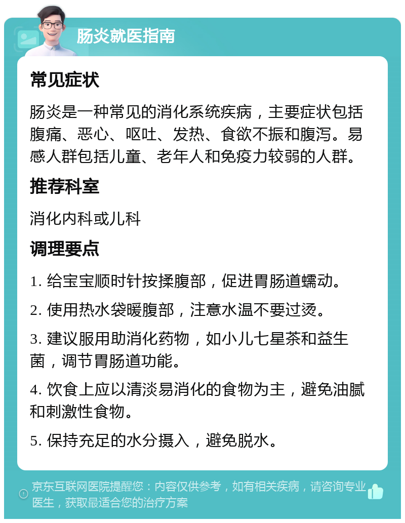 肠炎就医指南 常见症状 肠炎是一种常见的消化系统疾病，主要症状包括腹痛、恶心、呕吐、发热、食欲不振和腹泻。易感人群包括儿童、老年人和免疫力较弱的人群。 推荐科室 消化内科或儿科 调理要点 1. 给宝宝顺时针按揉腹部，促进胃肠道蠕动。 2. 使用热水袋暖腹部，注意水温不要过烫。 3. 建议服用助消化药物，如小儿七星茶和益生菌，调节胃肠道功能。 4. 饮食上应以清淡易消化的食物为主，避免油腻和刺激性食物。 5. 保持充足的水分摄入，避免脱水。