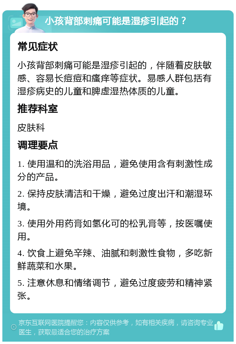 小孩背部刺痛可能是湿疹引起的？ 常见症状 小孩背部刺痛可能是湿疹引起的，伴随着皮肤敏感、容易长痘痘和瘙痒等症状。易感人群包括有湿疹病史的儿童和脾虚湿热体质的儿童。 推荐科室 皮肤科 调理要点 1. 使用温和的洗浴用品，避免使用含有刺激性成分的产品。 2. 保持皮肤清洁和干燥，避免过度出汗和潮湿环境。 3. 使用外用药膏如氢化可的松乳膏等，按医嘱使用。 4. 饮食上避免辛辣、油腻和刺激性食物，多吃新鲜蔬菜和水果。 5. 注意休息和情绪调节，避免过度疲劳和精神紧张。