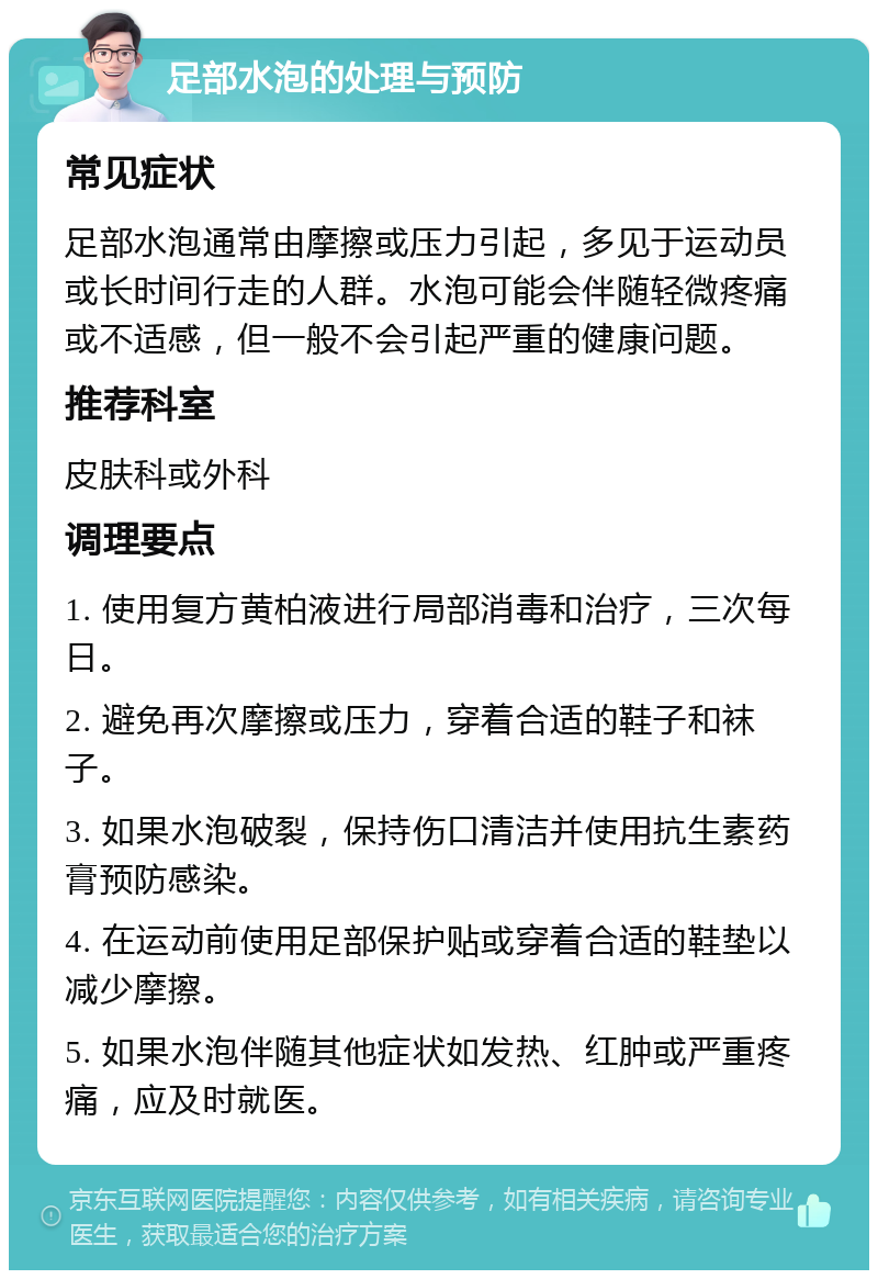 足部水泡的处理与预防 常见症状 足部水泡通常由摩擦或压力引起，多见于运动员或长时间行走的人群。水泡可能会伴随轻微疼痛或不适感，但一般不会引起严重的健康问题。 推荐科室 皮肤科或外科 调理要点 1. 使用复方黄柏液进行局部消毒和治疗，三次每日。 2. 避免再次摩擦或压力，穿着合适的鞋子和袜子。 3. 如果水泡破裂，保持伤口清洁并使用抗生素药膏预防感染。 4. 在运动前使用足部保护贴或穿着合适的鞋垫以减少摩擦。 5. 如果水泡伴随其他症状如发热、红肿或严重疼痛，应及时就医。