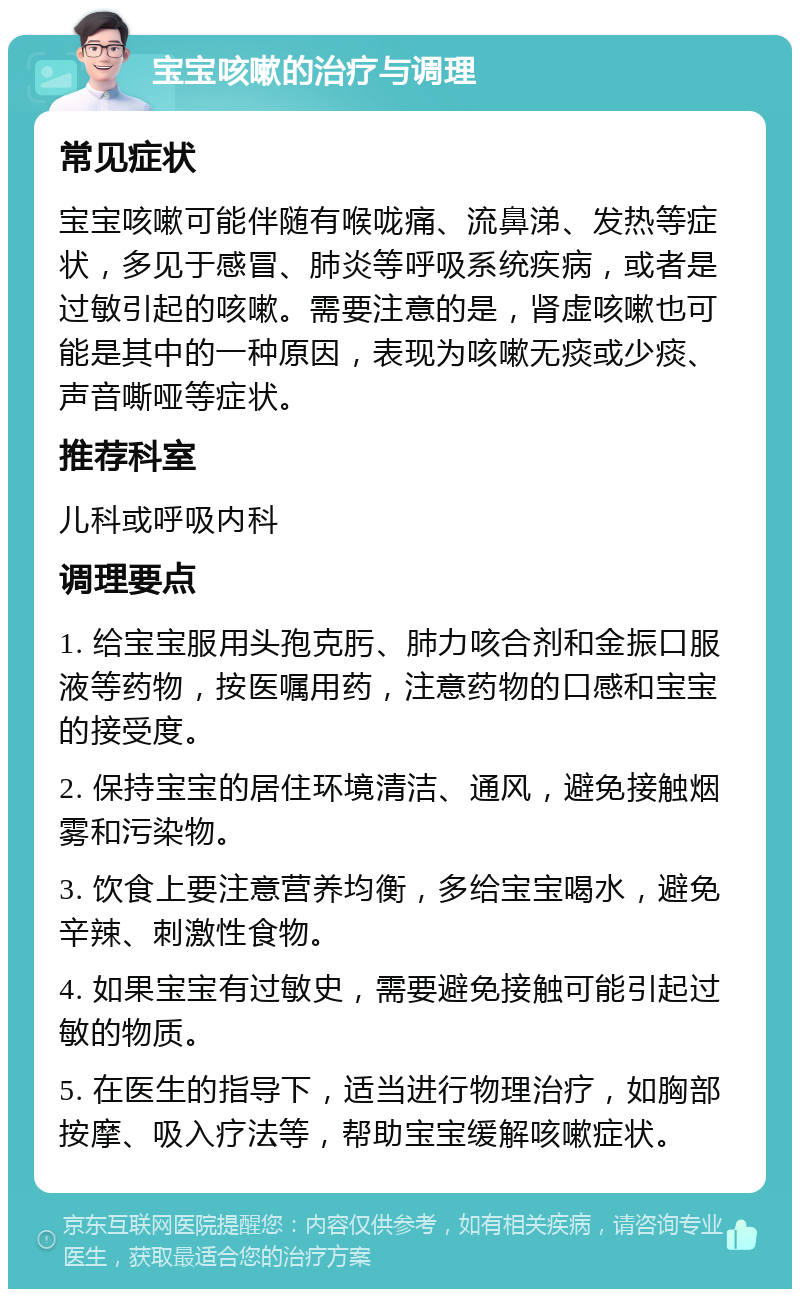 宝宝咳嗽的治疗与调理 常见症状 宝宝咳嗽可能伴随有喉咙痛、流鼻涕、发热等症状，多见于感冒、肺炎等呼吸系统疾病，或者是过敏引起的咳嗽。需要注意的是，肾虚咳嗽也可能是其中的一种原因，表现为咳嗽无痰或少痰、声音嘶哑等症状。 推荐科室 儿科或呼吸内科 调理要点 1. 给宝宝服用头孢克肟、肺力咳合剂和金振口服液等药物，按医嘱用药，注意药物的口感和宝宝的接受度。 2. 保持宝宝的居住环境清洁、通风，避免接触烟雾和污染物。 3. 饮食上要注意营养均衡，多给宝宝喝水，避免辛辣、刺激性食物。 4. 如果宝宝有过敏史，需要避免接触可能引起过敏的物质。 5. 在医生的指导下，适当进行物理治疗，如胸部按摩、吸入疗法等，帮助宝宝缓解咳嗽症状。