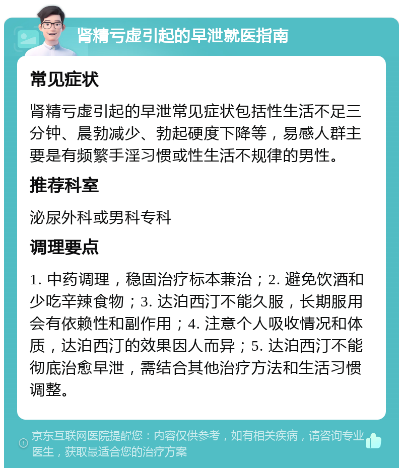 肾精亏虚引起的早泄就医指南 常见症状 肾精亏虚引起的早泄常见症状包括性生活不足三分钟、晨勃减少、勃起硬度下降等，易感人群主要是有频繁手淫习惯或性生活不规律的男性。 推荐科室 泌尿外科或男科专科 调理要点 1. 中药调理，稳固治疗标本兼治；2. 避免饮酒和少吃辛辣食物；3. 达泊西汀不能久服，长期服用会有依赖性和副作用；4. 注意个人吸收情况和体质，达泊西汀的效果因人而异；5. 达泊西汀不能彻底治愈早泄，需结合其他治疗方法和生活习惯调整。