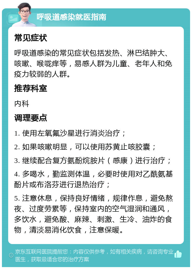 呼吸道感染就医指南 常见症状 呼吸道感染的常见症状包括发热、淋巴结肿大、咳嗽、喉咙痒等，易感人群为儿童、老年人和免疫力较弱的人群。 推荐科室 内科 调理要点 1. 使用左氧氟沙星进行消炎治疗； 2. 如果咳嗽明显，可以使用苏黄止咳胶囊； 3. 继续配合复方氨酚烷胺片（感康）进行治疗； 4. 多喝水，勤监测体温，必要时使用对乙酰氨基酚片或布洛芬进行退热治疗； 5. 注意休息，保持良好情绪，规律作息，避免熬夜、过度劳累等，保持室内的空气湿润和通风，多饮水，避免酸、麻辣、刺激、生冷、油炸的食物，清淡易消化饮食，注意保暖。