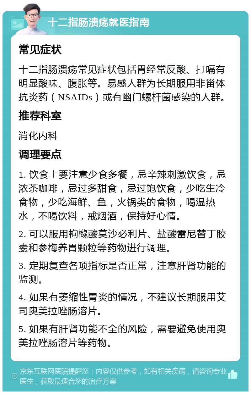 十二指肠溃疡就医指南 常见症状 十二指肠溃疡常见症状包括胃经常反酸、打嗝有明显酸味、腹胀等。易感人群为长期服用非甾体抗炎药（NSAIDs）或有幽门螺杆菌感染的人群。 推荐科室 消化内科 调理要点 1. 饮食上要注意少食多餐，忌辛辣刺激饮食，忌浓茶咖啡，忌过多甜食，忌过饱饮食，少吃生冷食物，少吃海鲜、鱼，火锅类的食物，喝温热水，不喝饮料，戒烟酒，保持好心情。 2. 可以服用枸橼酸莫沙必利片、盐酸雷尼替丁胶囊和参梅养胃颗粒等药物进行调理。 3. 定期复查各项指标是否正常，注意肝肾功能的监测。 4. 如果有萎缩性胃炎的情况，不建议长期服用艾司奥美拉唑肠溶片。 5. 如果有肝肾功能不全的风险，需要避免使用奥美拉唑肠溶片等药物。