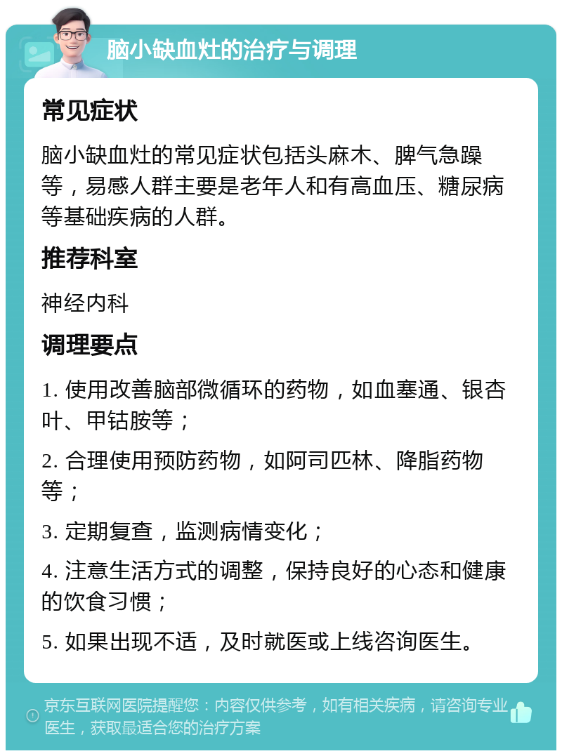 脑小缺血灶的治疗与调理 常见症状 脑小缺血灶的常见症状包括头麻木、脾气急躁等，易感人群主要是老年人和有高血压、糖尿病等基础疾病的人群。 推荐科室 神经内科 调理要点 1. 使用改善脑部微循环的药物，如血塞通、银杏叶、甲钴胺等； 2. 合理使用预防药物，如阿司匹林、降脂药物等； 3. 定期复查，监测病情变化； 4. 注意生活方式的调整，保持良好的心态和健康的饮食习惯； 5. 如果出现不适，及时就医或上线咨询医生。