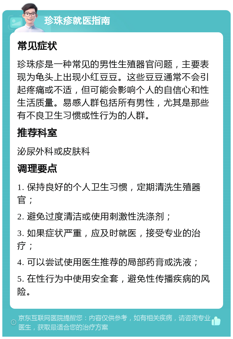 珍珠疹就医指南 常见症状 珍珠疹是一种常见的男性生殖器官问题，主要表现为龟头上出现小红豆豆。这些豆豆通常不会引起疼痛或不适，但可能会影响个人的自信心和性生活质量。易感人群包括所有男性，尤其是那些有不良卫生习惯或性行为的人群。 推荐科室 泌尿外科或皮肤科 调理要点 1. 保持良好的个人卫生习惯，定期清洗生殖器官； 2. 避免过度清洁或使用刺激性洗涤剂； 3. 如果症状严重，应及时就医，接受专业的治疗； 4. 可以尝试使用医生推荐的局部药膏或洗液； 5. 在性行为中使用安全套，避免性传播疾病的风险。