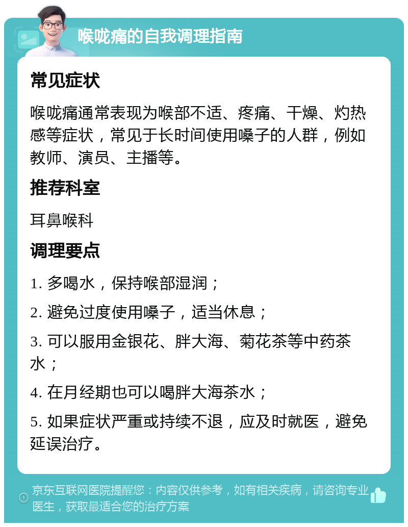 喉咙痛的自我调理指南 常见症状 喉咙痛通常表现为喉部不适、疼痛、干燥、灼热感等症状，常见于长时间使用嗓子的人群，例如教师、演员、主播等。 推荐科室 耳鼻喉科 调理要点 1. 多喝水，保持喉部湿润； 2. 避免过度使用嗓子，适当休息； 3. 可以服用金银花、胖大海、菊花茶等中药茶水； 4. 在月经期也可以喝胖大海茶水； 5. 如果症状严重或持续不退，应及时就医，避免延误治疗。