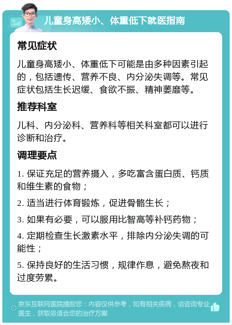 儿童身高矮小、体重低下就医指南 常见症状 儿童身高矮小、体重低下可能是由多种因素引起的，包括遗传、营养不良、内分泌失调等。常见症状包括生长迟缓、食欲不振、精神萎靡等。 推荐科室 儿科、内分泌科、营养科等相关科室都可以进行诊断和治疗。 调理要点 1. 保证充足的营养摄入，多吃富含蛋白质、钙质和维生素的食物； 2. 适当进行体育锻炼，促进骨骼生长； 3. 如果有必要，可以服用比智高等补钙药物； 4. 定期检查生长激素水平，排除内分泌失调的可能性； 5. 保持良好的生活习惯，规律作息，避免熬夜和过度劳累。