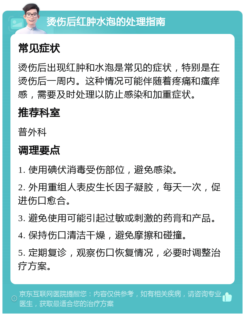 烫伤后红肿水泡的处理指南 常见症状 烫伤后出现红肿和水泡是常见的症状，特别是在烫伤后一周内。这种情况可能伴随着疼痛和瘙痒感，需要及时处理以防止感染和加重症状。 推荐科室 普外科 调理要点 1. 使用碘伏消毒受伤部位，避免感染。 2. 外用重组人表皮生长因子凝胶，每天一次，促进伤口愈合。 3. 避免使用可能引起过敏或刺激的药膏和产品。 4. 保持伤口清洁干燥，避免摩擦和碰撞。 5. 定期复诊，观察伤口恢复情况，必要时调整治疗方案。