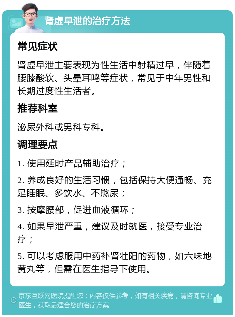 肾虚早泄的治疗方法 常见症状 肾虚早泄主要表现为性生活中射精过早，伴随着腰膝酸软、头晕耳鸣等症状，常见于中年男性和长期过度性生活者。 推荐科室 泌尿外科或男科专科。 调理要点 1. 使用延时产品辅助治疗； 2. 养成良好的生活习惯，包括保持大便通畅、充足睡眠、多饮水、不憋尿； 3. 按摩腰部，促进血液循环； 4. 如果早泄严重，建议及时就医，接受专业治疗； 5. 可以考虑服用中药补肾壮阳的药物，如六味地黄丸等，但需在医生指导下使用。