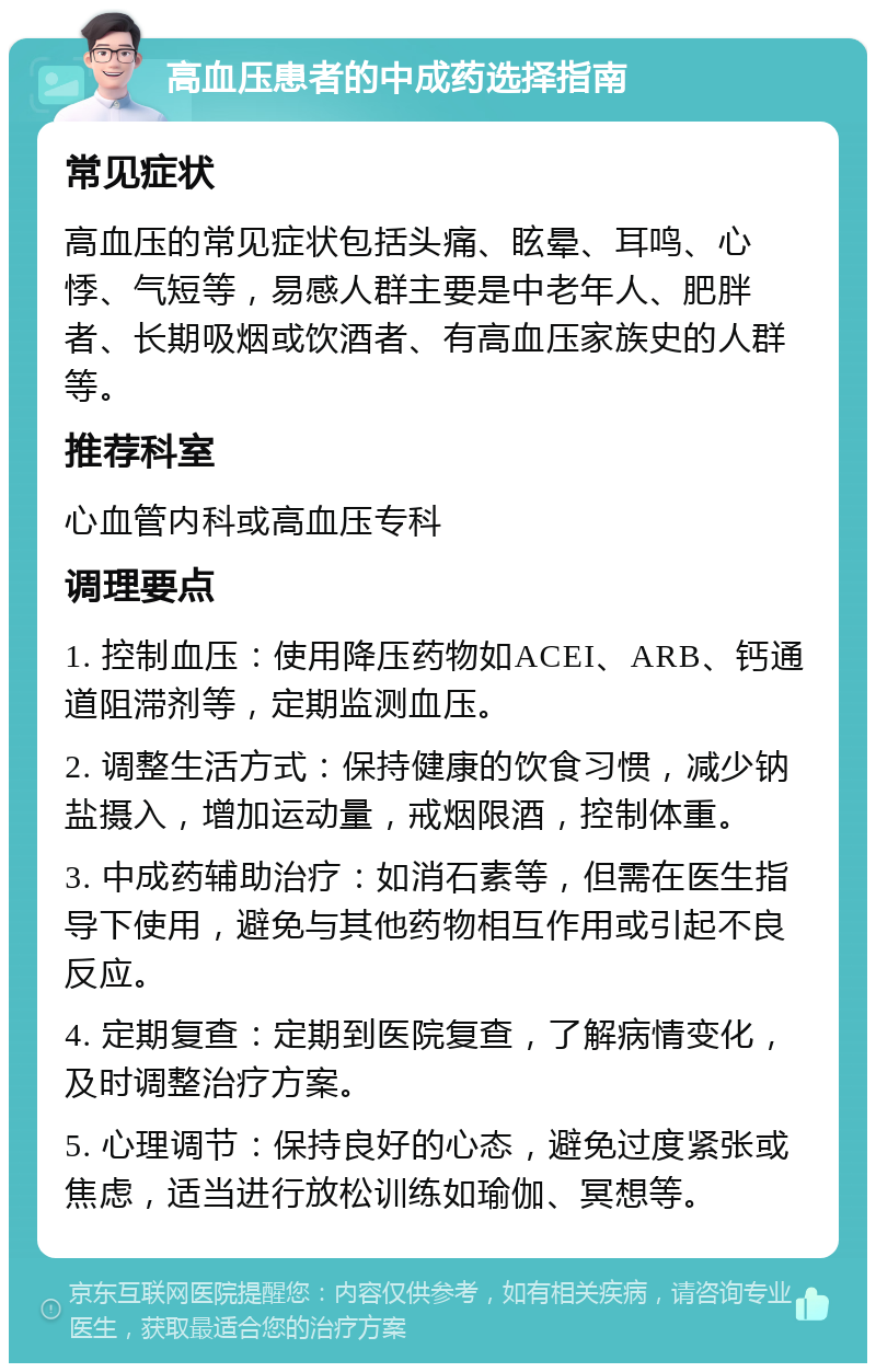 高血压患者的中成药选择指南 常见症状 高血压的常见症状包括头痛、眩晕、耳鸣、心悸、气短等，易感人群主要是中老年人、肥胖者、长期吸烟或饮酒者、有高血压家族史的人群等。 推荐科室 心血管内科或高血压专科 调理要点 1. 控制血压：使用降压药物如ACEI、ARB、钙通道阻滞剂等，定期监测血压。 2. 调整生活方式：保持健康的饮食习惯，减少钠盐摄入，增加运动量，戒烟限酒，控制体重。 3. 中成药辅助治疗：如消石素等，但需在医生指导下使用，避免与其他药物相互作用或引起不良反应。 4. 定期复查：定期到医院复查，了解病情变化，及时调整治疗方案。 5. 心理调节：保持良好的心态，避免过度紧张或焦虑，适当进行放松训练如瑜伽、冥想等。