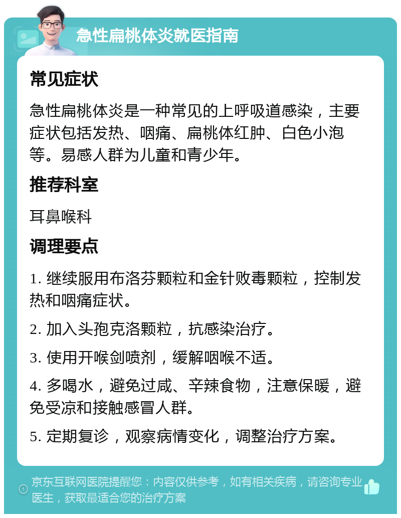 急性扁桃体炎就医指南 常见症状 急性扁桃体炎是一种常见的上呼吸道感染，主要症状包括发热、咽痛、扁桃体红肿、白色小泡等。易感人群为儿童和青少年。 推荐科室 耳鼻喉科 调理要点 1. 继续服用布洛芬颗粒和金针败毒颗粒，控制发热和咽痛症状。 2. 加入头孢克洛颗粒，抗感染治疗。 3. 使用开喉剑喷剂，缓解咽喉不适。 4. 多喝水，避免过咸、辛辣食物，注意保暖，避免受凉和接触感冒人群。 5. 定期复诊，观察病情变化，调整治疗方案。