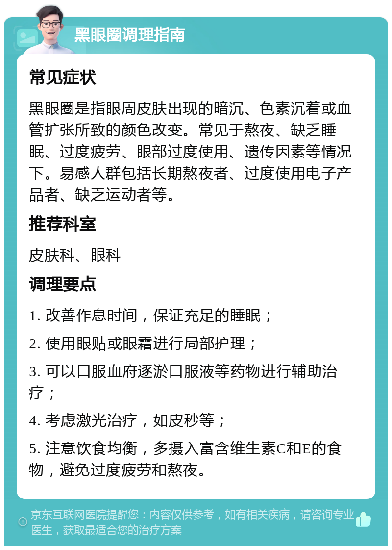 黑眼圈调理指南 常见症状 黑眼圈是指眼周皮肤出现的暗沉、色素沉着或血管扩张所致的颜色改变。常见于熬夜、缺乏睡眠、过度疲劳、眼部过度使用、遗传因素等情况下。易感人群包括长期熬夜者、过度使用电子产品者、缺乏运动者等。 推荐科室 皮肤科、眼科 调理要点 1. 改善作息时间，保证充足的睡眠； 2. 使用眼贴或眼霜进行局部护理； 3. 可以口服血府逐淤口服液等药物进行辅助治疗； 4. 考虑激光治疗，如皮秒等； 5. 注意饮食均衡，多摄入富含维生素C和E的食物，避免过度疲劳和熬夜。