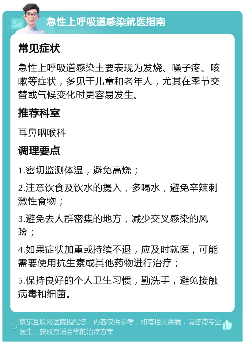 急性上呼吸道感染就医指南 常见症状 急性上呼吸道感染主要表现为发烧、嗓子疼、咳嗽等症状，多见于儿童和老年人，尤其在季节交替或气候变化时更容易发生。 推荐科室 耳鼻咽喉科 调理要点 1.密切监测体温，避免高烧； 2.注意饮食及饮水的摄入，多喝水，避免辛辣刺激性食物； 3.避免去人群密集的地方，减少交叉感染的风险； 4.如果症状加重或持续不退，应及时就医，可能需要使用抗生素或其他药物进行治疗； 5.保持良好的个人卫生习惯，勤洗手，避免接触病毒和细菌。