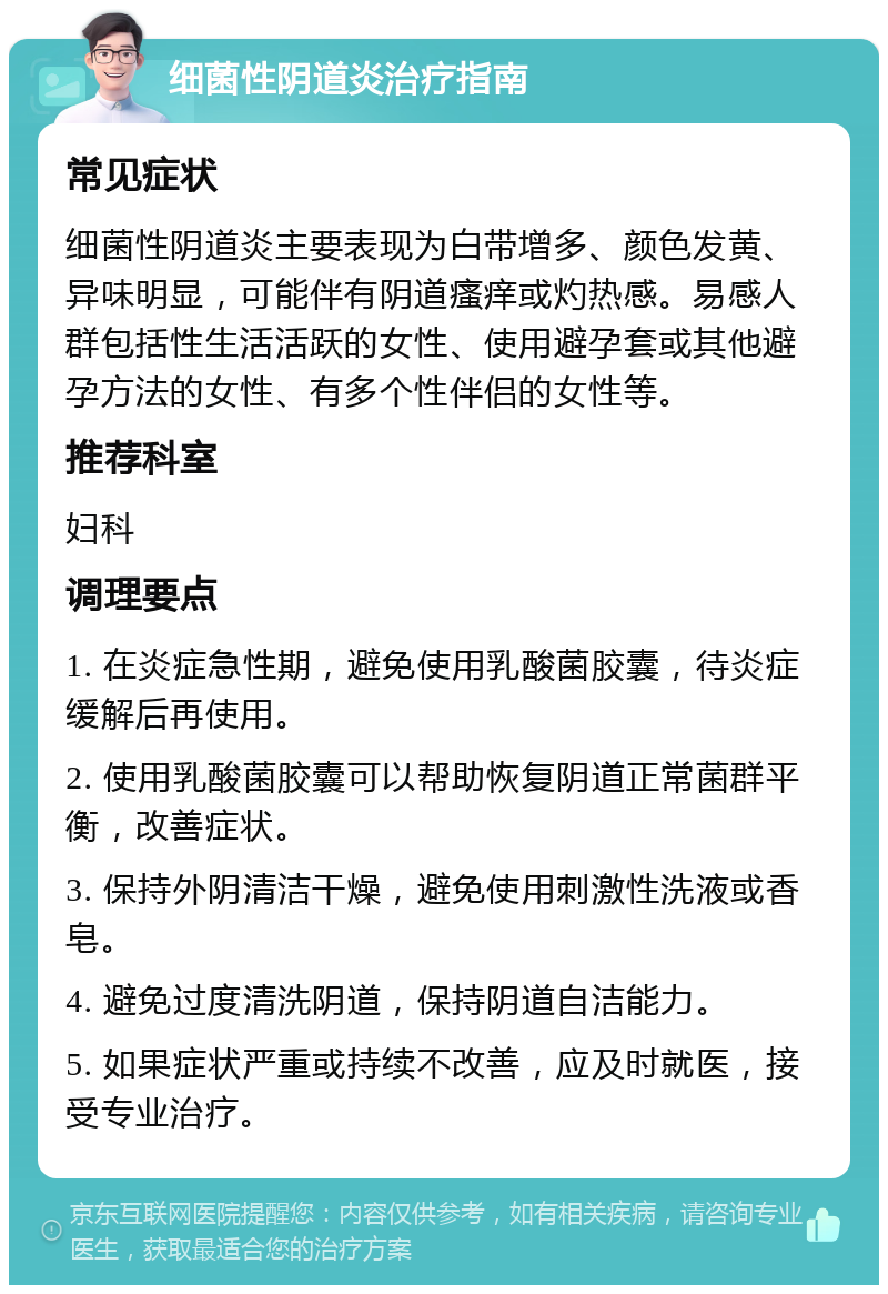 细菌性阴道炎治疗指南 常见症状 细菌性阴道炎主要表现为白带增多、颜色发黄、异味明显，可能伴有阴道瘙痒或灼热感。易感人群包括性生活活跃的女性、使用避孕套或其他避孕方法的女性、有多个性伴侣的女性等。 推荐科室 妇科 调理要点 1. 在炎症急性期，避免使用乳酸菌胶囊，待炎症缓解后再使用。 2. 使用乳酸菌胶囊可以帮助恢复阴道正常菌群平衡，改善症状。 3. 保持外阴清洁干燥，避免使用刺激性洗液或香皂。 4. 避免过度清洗阴道，保持阴道自洁能力。 5. 如果症状严重或持续不改善，应及时就医，接受专业治疗。