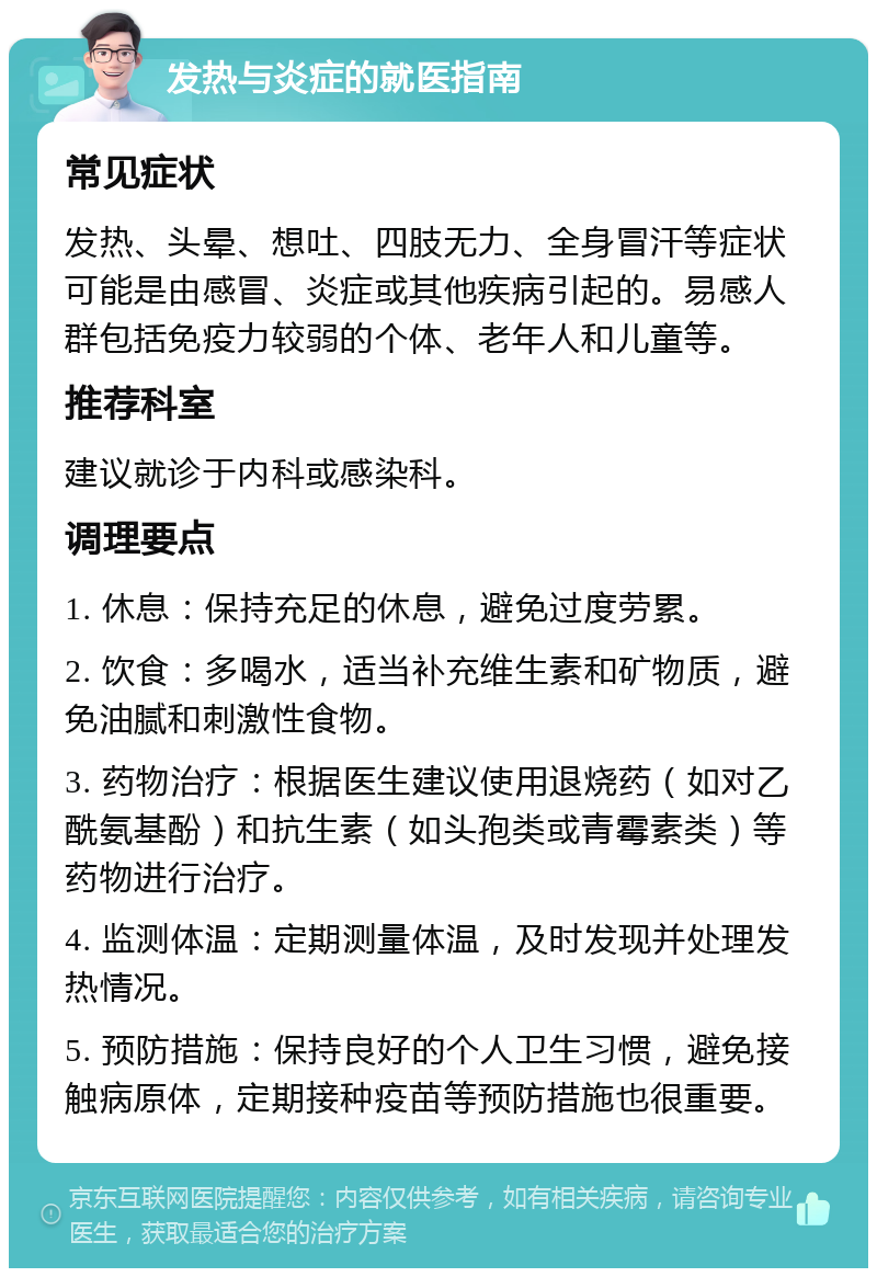 发热与炎症的就医指南 常见症状 发热、头晕、想吐、四肢无力、全身冒汗等症状可能是由感冒、炎症或其他疾病引起的。易感人群包括免疫力较弱的个体、老年人和儿童等。 推荐科室 建议就诊于内科或感染科。 调理要点 1. 休息：保持充足的休息，避免过度劳累。 2. 饮食：多喝水，适当补充维生素和矿物质，避免油腻和刺激性食物。 3. 药物治疗：根据医生建议使用退烧药（如对乙酰氨基酚）和抗生素（如头孢类或青霉素类）等药物进行治疗。 4. 监测体温：定期测量体温，及时发现并处理发热情况。 5. 预防措施：保持良好的个人卫生习惯，避免接触病原体，定期接种疫苗等预防措施也很重要。