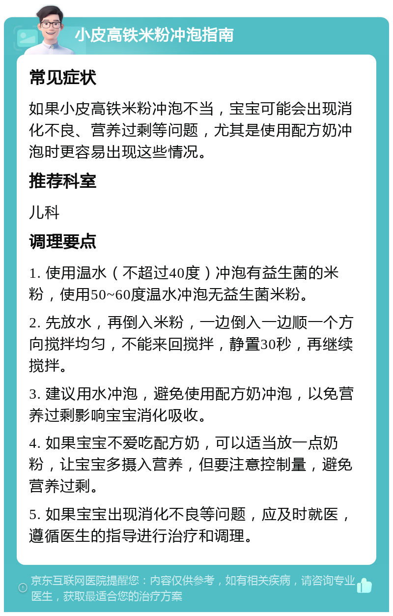 小皮高铁米粉冲泡指南 常见症状 如果小皮高铁米粉冲泡不当，宝宝可能会出现消化不良、营养过剩等问题，尤其是使用配方奶冲泡时更容易出现这些情况。 推荐科室 儿科 调理要点 1. 使用温水（不超过40度）冲泡有益生菌的米粉，使用50~60度温水冲泡无益生菌米粉。 2. 先放水，再倒入米粉，一边倒入一边顺一个方向搅拌均匀，不能来回搅拌，静置30秒，再继续搅拌。 3. 建议用水冲泡，避免使用配方奶冲泡，以免营养过剩影响宝宝消化吸收。 4. 如果宝宝不爱吃配方奶，可以适当放一点奶粉，让宝宝多摄入营养，但要注意控制量，避免营养过剩。 5. 如果宝宝出现消化不良等问题，应及时就医，遵循医生的指导进行治疗和调理。