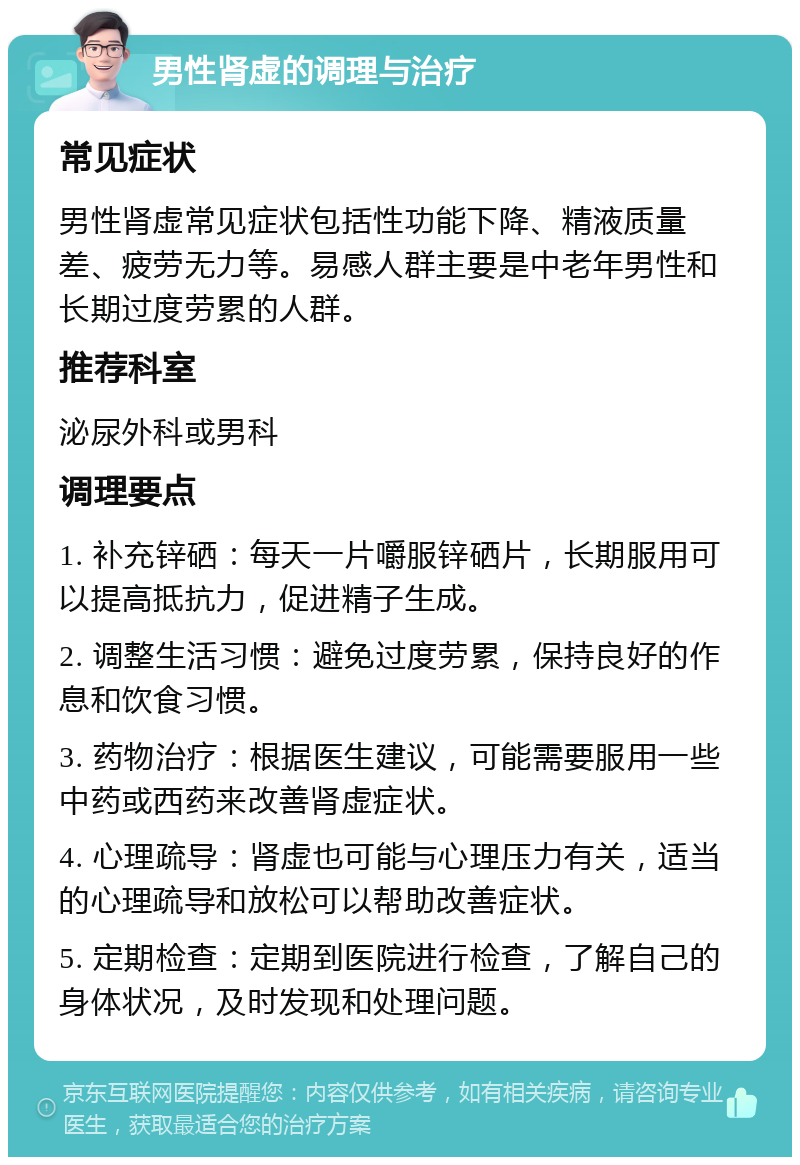 男性肾虚的调理与治疗 常见症状 男性肾虚常见症状包括性功能下降、精液质量差、疲劳无力等。易感人群主要是中老年男性和长期过度劳累的人群。 推荐科室 泌尿外科或男科 调理要点 1. 补充锌硒：每天一片嚼服锌硒片，长期服用可以提高抵抗力，促进精子生成。 2. 调整生活习惯：避免过度劳累，保持良好的作息和饮食习惯。 3. 药物治疗：根据医生建议，可能需要服用一些中药或西药来改善肾虚症状。 4. 心理疏导：肾虚也可能与心理压力有关，适当的心理疏导和放松可以帮助改善症状。 5. 定期检查：定期到医院进行检查，了解自己的身体状况，及时发现和处理问题。