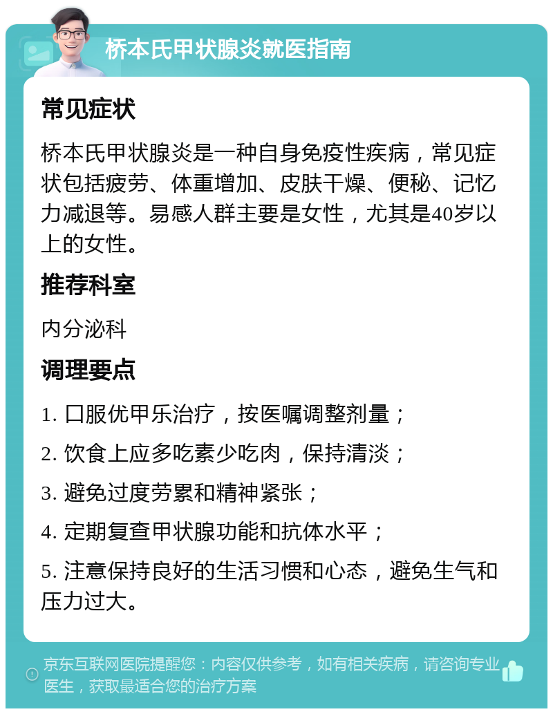 桥本氏甲状腺炎就医指南 常见症状 桥本氏甲状腺炎是一种自身免疫性疾病，常见症状包括疲劳、体重增加、皮肤干燥、便秘、记忆力减退等。易感人群主要是女性，尤其是40岁以上的女性。 推荐科室 内分泌科 调理要点 1. 口服优甲乐治疗，按医嘱调整剂量； 2. 饮食上应多吃素少吃肉，保持清淡； 3. 避免过度劳累和精神紧张； 4. 定期复查甲状腺功能和抗体水平； 5. 注意保持良好的生活习惯和心态，避免生气和压力过大。