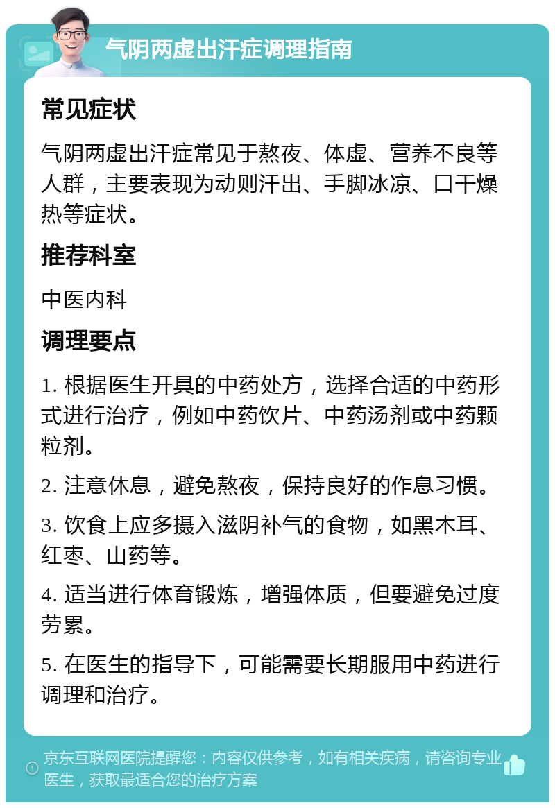 气阴两虚出汗症调理指南 常见症状 气阴两虚出汗症常见于熬夜、体虚、营养不良等人群，主要表现为动则汗出、手脚冰凉、口干燥热等症状。 推荐科室 中医内科 调理要点 1. 根据医生开具的中药处方，选择合适的中药形式进行治疗，例如中药饮片、中药汤剂或中药颗粒剂。 2. 注意休息，避免熬夜，保持良好的作息习惯。 3. 饮食上应多摄入滋阴补气的食物，如黑木耳、红枣、山药等。 4. 适当进行体育锻炼，增强体质，但要避免过度劳累。 5. 在医生的指导下，可能需要长期服用中药进行调理和治疗。