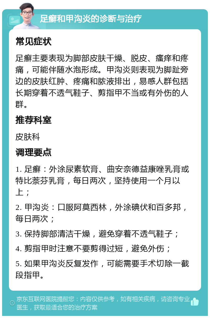 足癣和甲沟炎的诊断与治疗 常见症状 足癣主要表现为脚部皮肤干燥、脱皮、瘙痒和疼痛，可能伴随水泡形成。甲沟炎则表现为脚趾旁边的皮肤红肿、疼痛和脓液排出，易感人群包括长期穿着不透气鞋子、剪指甲不当或有外伤的人群。 推荐科室 皮肤科 调理要点 1. 足癣：外涂尿素软膏、曲安奈德益康唑乳膏或特比萘芬乳膏，每日两次，坚持使用一个月以上； 2. 甲沟炎：口服阿莫西林，外涂碘伏和百多邦，每日两次； 3. 保持脚部清洁干燥，避免穿着不透气鞋子； 4. 剪指甲时注意不要剪得过短，避免外伤； 5. 如果甲沟炎反复发作，可能需要手术切除一截段指甲。