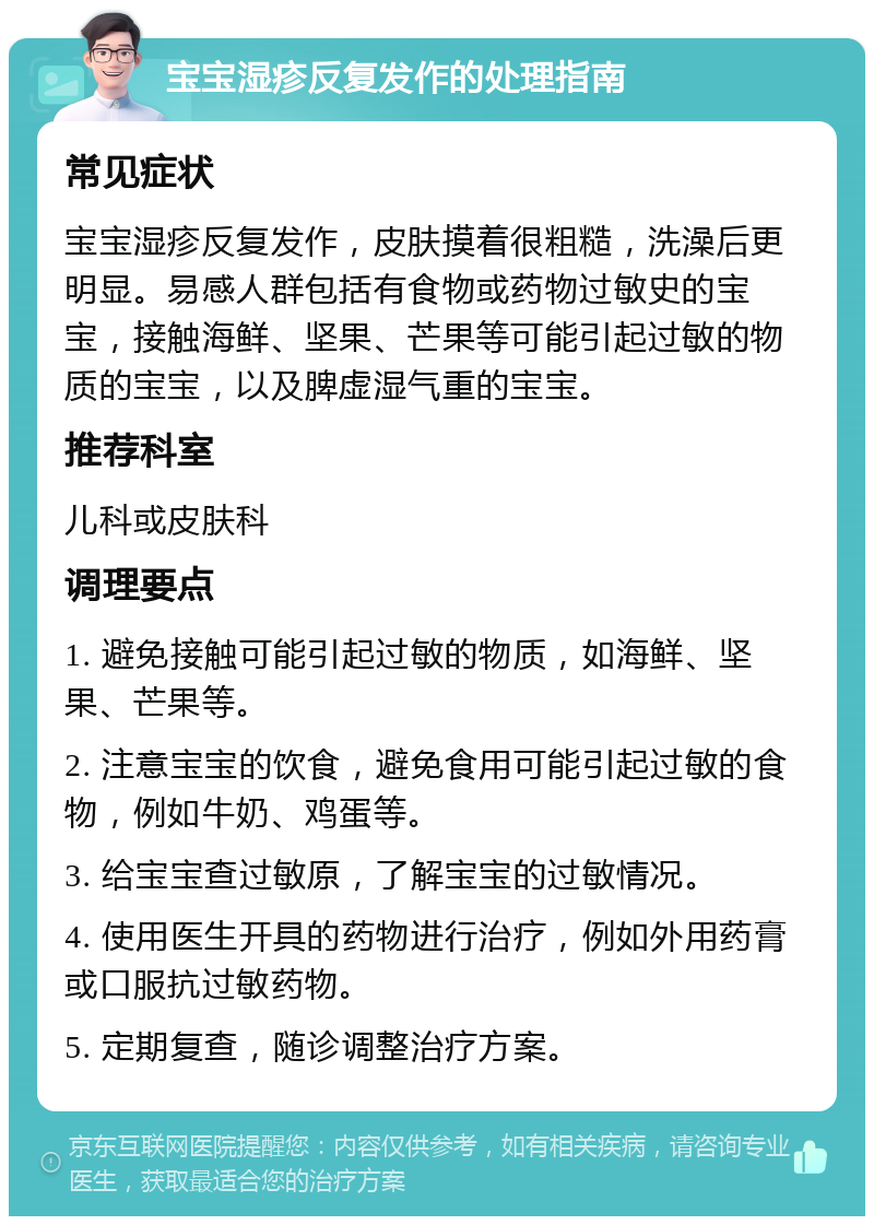 宝宝湿疹反复发作的处理指南 常见症状 宝宝湿疹反复发作，皮肤摸着很粗糙，洗澡后更明显。易感人群包括有食物或药物过敏史的宝宝，接触海鲜、坚果、芒果等可能引起过敏的物质的宝宝，以及脾虚湿气重的宝宝。 推荐科室 儿科或皮肤科 调理要点 1. 避免接触可能引起过敏的物质，如海鲜、坚果、芒果等。 2. 注意宝宝的饮食，避免食用可能引起过敏的食物，例如牛奶、鸡蛋等。 3. 给宝宝查过敏原，了解宝宝的过敏情况。 4. 使用医生开具的药物进行治疗，例如外用药膏或口服抗过敏药物。 5. 定期复查，随诊调整治疗方案。