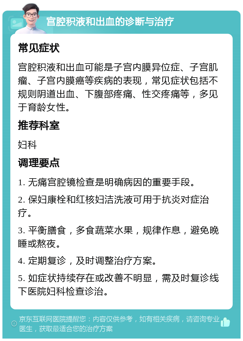 宫腔积液和出血的诊断与治疗 常见症状 宫腔积液和出血可能是子宫内膜异位症、子宫肌瘤、子宫内膜癌等疾病的表现，常见症状包括不规则阴道出血、下腹部疼痛、性交疼痛等，多见于育龄女性。 推荐科室 妇科 调理要点 1. 无痛宫腔镜检查是明确病因的重要手段。 2. 保妇康栓和红核妇洁洗液可用于抗炎对症治疗。 3. 平衡膳食，多食蔬菜水果，规律作息，避免晚睡或熬夜。 4. 定期复诊，及时调整治疗方案。 5. 如症状持续存在或改善不明显，需及时复诊线下医院妇科检查诊治。