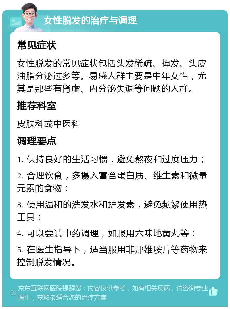 女性脱发的治疗与调理 常见症状 女性脱发的常见症状包括头发稀疏、掉发、头皮油脂分泌过多等。易感人群主要是中年女性，尤其是那些有肾虚、内分泌失调等问题的人群。 推荐科室 皮肤科或中医科 调理要点 1. 保持良好的生活习惯，避免熬夜和过度压力； 2. 合理饮食，多摄入富含蛋白质、维生素和微量元素的食物； 3. 使用温和的洗发水和护发素，避免频繁使用热工具； 4. 可以尝试中药调理，如服用六味地黄丸等； 5. 在医生指导下，适当服用非那雄胺片等药物来控制脱发情况。