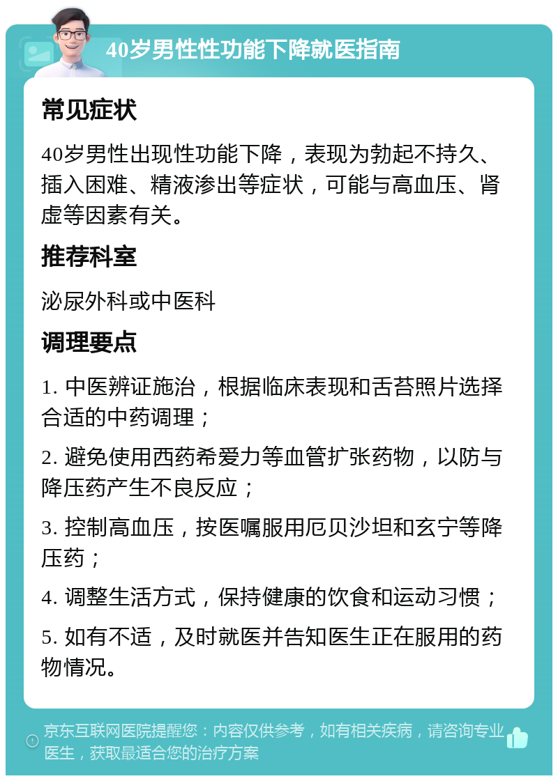 40岁男性性功能下降就医指南 常见症状 40岁男性出现性功能下降，表现为勃起不持久、插入困难、精液渗出等症状，可能与高血压、肾虚等因素有关。 推荐科室 泌尿外科或中医科 调理要点 1. 中医辨证施治，根据临床表现和舌苔照片选择合适的中药调理； 2. 避免使用西药希爱力等血管扩张药物，以防与降压药产生不良反应； 3. 控制高血压，按医嘱服用厄贝沙坦和玄宁等降压药； 4. 调整生活方式，保持健康的饮食和运动习惯； 5. 如有不适，及时就医并告知医生正在服用的药物情况。