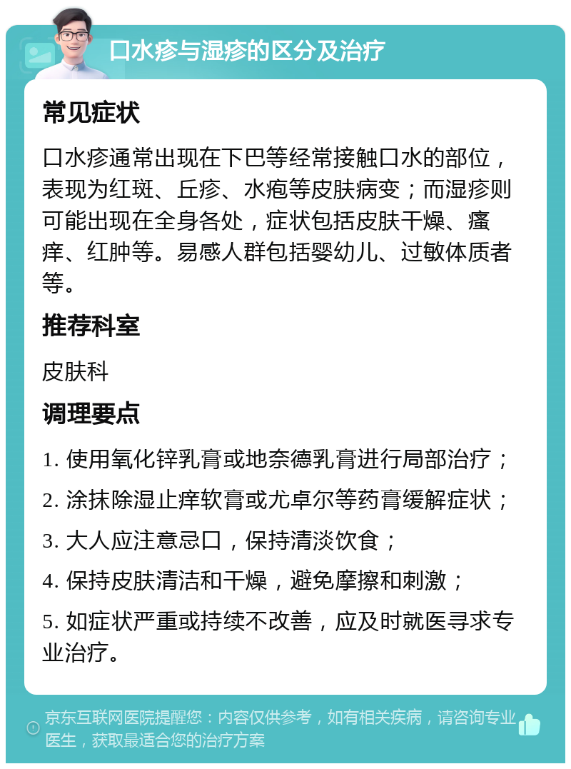 口水疹与湿疹的区分及治疗 常见症状 口水疹通常出现在下巴等经常接触口水的部位，表现为红斑、丘疹、水疱等皮肤病变；而湿疹则可能出现在全身各处，症状包括皮肤干燥、瘙痒、红肿等。易感人群包括婴幼儿、过敏体质者等。 推荐科室 皮肤科 调理要点 1. 使用氧化锌乳膏或地奈德乳膏进行局部治疗； 2. 涂抹除湿止痒软膏或尤卓尔等药膏缓解症状； 3. 大人应注意忌口，保持清淡饮食； 4. 保持皮肤清洁和干燥，避免摩擦和刺激； 5. 如症状严重或持续不改善，应及时就医寻求专业治疗。