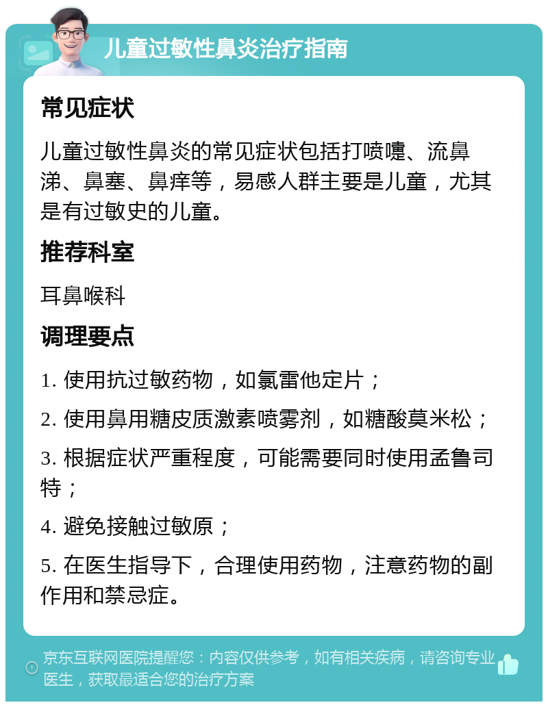 儿童过敏性鼻炎治疗指南 常见症状 儿童过敏性鼻炎的常见症状包括打喷嚏、流鼻涕、鼻塞、鼻痒等，易感人群主要是儿童，尤其是有过敏史的儿童。 推荐科室 耳鼻喉科 调理要点 1. 使用抗过敏药物，如氯雷他定片； 2. 使用鼻用糖皮质激素喷雾剂，如糖酸莫米松； 3. 根据症状严重程度，可能需要同时使用孟鲁司特； 4. 避免接触过敏原； 5. 在医生指导下，合理使用药物，注意药物的副作用和禁忌症。