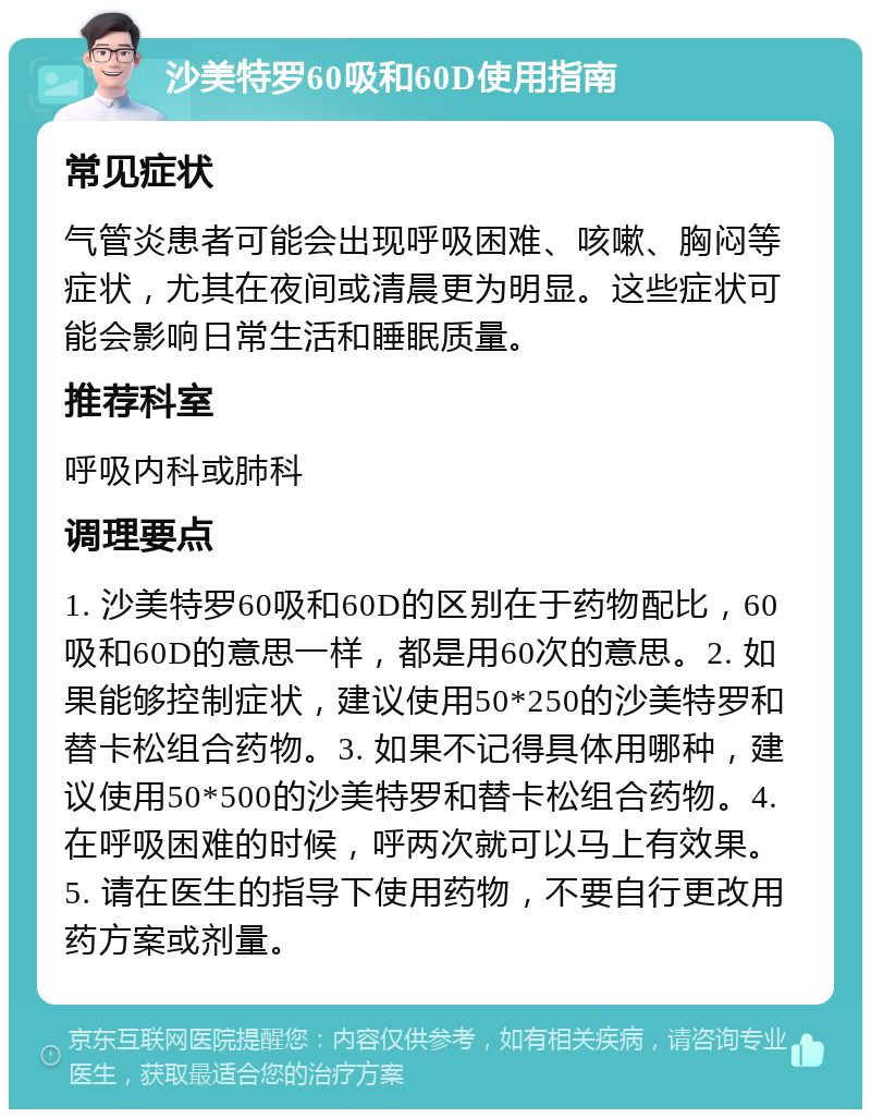 沙美特罗60吸和60D使用指南 常见症状 气管炎患者可能会出现呼吸困难、咳嗽、胸闷等症状，尤其在夜间或清晨更为明显。这些症状可能会影响日常生活和睡眠质量。 推荐科室 呼吸内科或肺科 调理要点 1. 沙美特罗60吸和60D的区别在于药物配比，60吸和60D的意思一样，都是用60次的意思。2. 如果能够控制症状，建议使用50*250的沙美特罗和替卡松组合药物。3. 如果不记得具体用哪种，建议使用50*500的沙美特罗和替卡松组合药物。4. 在呼吸困难的时候，呼两次就可以马上有效果。5. 请在医生的指导下使用药物，不要自行更改用药方案或剂量。