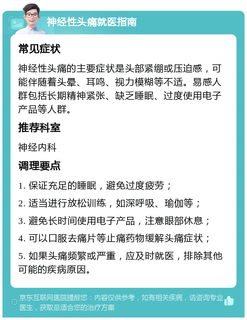 神经性头痛就医指南 常见症状 神经性头痛的主要症状是头部紧绷或压迫感，可能伴随着头晕、耳鸣、视力模糊等不适。易感人群包括长期精神紧张、缺乏睡眠、过度使用电子产品等人群。 推荐科室 神经内科 调理要点 1. 保证充足的睡眠，避免过度疲劳； 2. 适当进行放松训练，如深呼吸、瑜伽等； 3. 避免长时间使用电子产品，注意眼部休息； 4. 可以口服去痛片等止痛药物缓解头痛症状； 5. 如果头痛频繁或严重，应及时就医，排除其他可能的疾病原因。