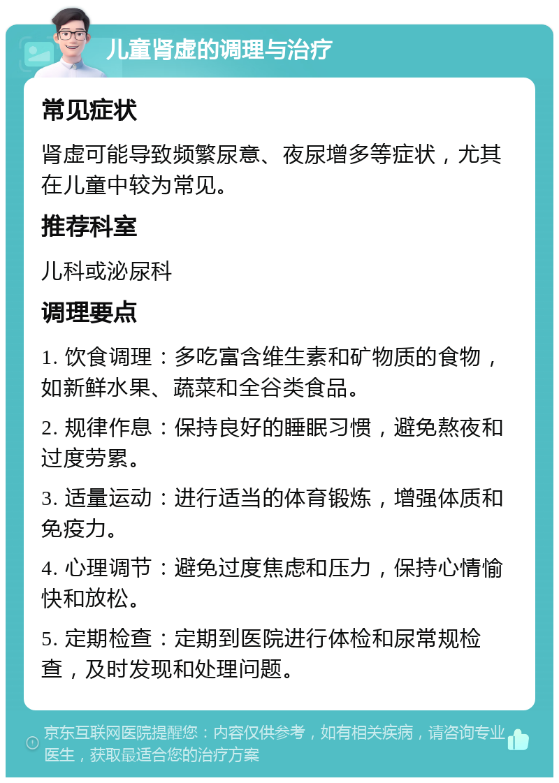 儿童肾虚的调理与治疗 常见症状 肾虚可能导致频繁尿意、夜尿增多等症状，尤其在儿童中较为常见。 推荐科室 儿科或泌尿科 调理要点 1. 饮食调理：多吃富含维生素和矿物质的食物，如新鲜水果、蔬菜和全谷类食品。 2. 规律作息：保持良好的睡眠习惯，避免熬夜和过度劳累。 3. 适量运动：进行适当的体育锻炼，增强体质和免疫力。 4. 心理调节：避免过度焦虑和压力，保持心情愉快和放松。 5. 定期检查：定期到医院进行体检和尿常规检查，及时发现和处理问题。