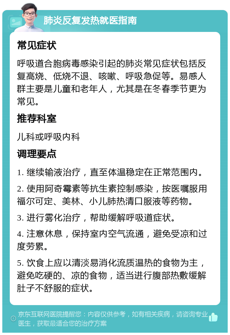 肺炎反复发热就医指南 常见症状 呼吸道合胞病毒感染引起的肺炎常见症状包括反复高烧、低烧不退、咳嗽、呼吸急促等。易感人群主要是儿童和老年人，尤其是在冬春季节更为常见。 推荐科室 儿科或呼吸内科 调理要点 1. 继续输液治疗，直至体温稳定在正常范围内。 2. 使用阿奇霉素等抗生素控制感染，按医嘱服用福尔可定、美林、小儿肺热清口服液等药物。 3. 进行雾化治疗，帮助缓解呼吸道症状。 4. 注意休息，保持室内空气流通，避免受凉和过度劳累。 5. 饮食上应以清淡易消化流质温热的食物为主，避免吃硬的、凉的食物，适当进行腹部热敷缓解肚子不舒服的症状。