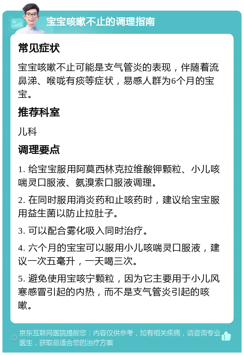 宝宝咳嗽不止的调理指南 常见症状 宝宝咳嗽不止可能是支气管炎的表现，伴随着流鼻涕、喉咙有痰等症状，易感人群为6个月的宝宝。 推荐科室 儿科 调理要点 1. 给宝宝服用阿莫西林克拉维酸钾颗粒、小儿咳喘灵口服液、氨溴索口服液调理。 2. 在同时服用消炎药和止咳药时，建议给宝宝服用益生菌以防止拉肚子。 3. 可以配合雾化吸入同时治疗。 4. 六个月的宝宝可以服用小儿咳喘灵口服液，建议一次五毫升，一天喝三次。 5. 避免使用宝咳宁颗粒，因为它主要用于小儿风寒感冒引起的内热，而不是支气管炎引起的咳嗽。