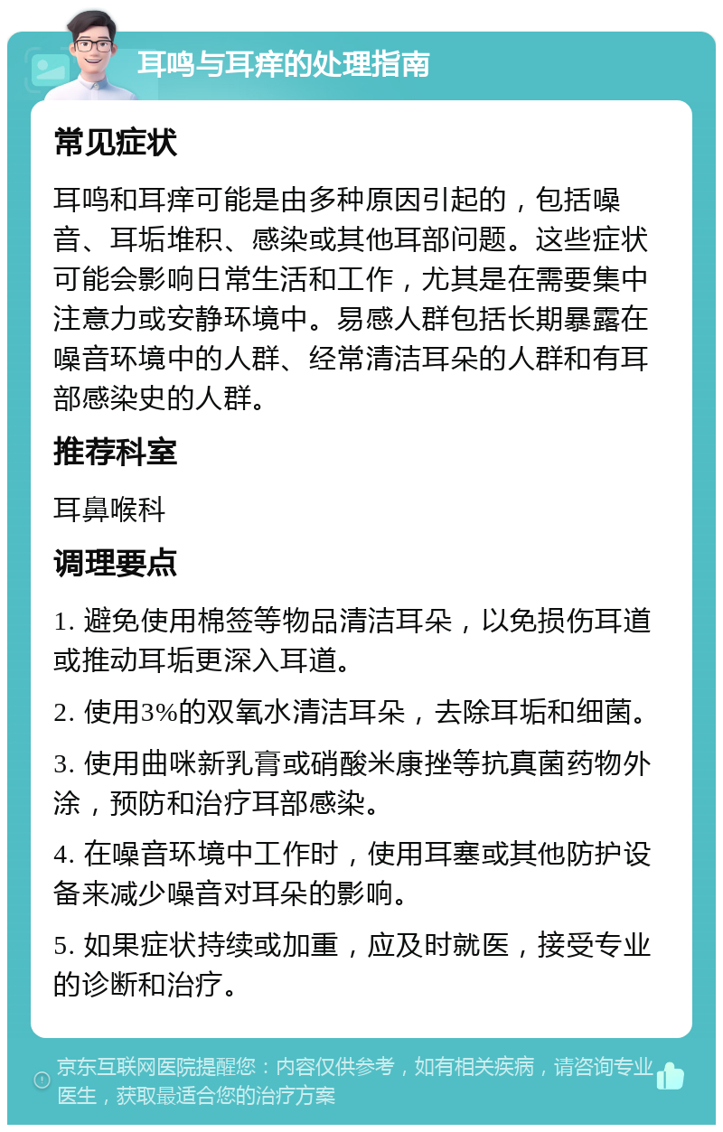 耳鸣与耳痒的处理指南 常见症状 耳鸣和耳痒可能是由多种原因引起的，包括噪音、耳垢堆积、感染或其他耳部问题。这些症状可能会影响日常生活和工作，尤其是在需要集中注意力或安静环境中。易感人群包括长期暴露在噪音环境中的人群、经常清洁耳朵的人群和有耳部感染史的人群。 推荐科室 耳鼻喉科 调理要点 1. 避免使用棉签等物品清洁耳朵，以免损伤耳道或推动耳垢更深入耳道。 2. 使用3%的双氧水清洁耳朵，去除耳垢和细菌。 3. 使用曲咪新乳膏或硝酸米康挫等抗真菌药物外涂，预防和治疗耳部感染。 4. 在噪音环境中工作时，使用耳塞或其他防护设备来减少噪音对耳朵的影响。 5. 如果症状持续或加重，应及时就医，接受专业的诊断和治疗。