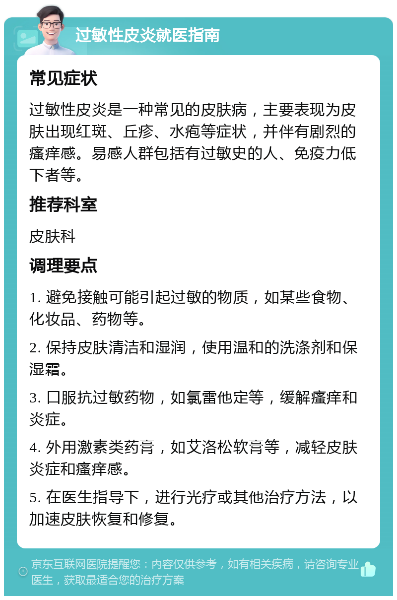 过敏性皮炎就医指南 常见症状 过敏性皮炎是一种常见的皮肤病，主要表现为皮肤出现红斑、丘疹、水疱等症状，并伴有剧烈的瘙痒感。易感人群包括有过敏史的人、免疫力低下者等。 推荐科室 皮肤科 调理要点 1. 避免接触可能引起过敏的物质，如某些食物、化妆品、药物等。 2. 保持皮肤清洁和湿润，使用温和的洗涤剂和保湿霜。 3. 口服抗过敏药物，如氯雷他定等，缓解瘙痒和炎症。 4. 外用激素类药膏，如艾洛松软膏等，减轻皮肤炎症和瘙痒感。 5. 在医生指导下，进行光疗或其他治疗方法，以加速皮肤恢复和修复。