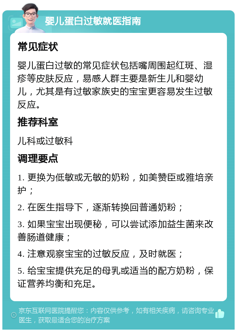 婴儿蛋白过敏就医指南 常见症状 婴儿蛋白过敏的常见症状包括嘴周围起红斑、湿疹等皮肤反应，易感人群主要是新生儿和婴幼儿，尤其是有过敏家族史的宝宝更容易发生过敏反应。 推荐科室 儿科或过敏科 调理要点 1. 更换为低敏或无敏的奶粉，如美赞臣或雅培亲护； 2. 在医生指导下，逐渐转换回普通奶粉； 3. 如果宝宝出现便秘，可以尝试添加益生菌来改善肠道健康； 4. 注意观察宝宝的过敏反应，及时就医； 5. 给宝宝提供充足的母乳或适当的配方奶粉，保证营养均衡和充足。