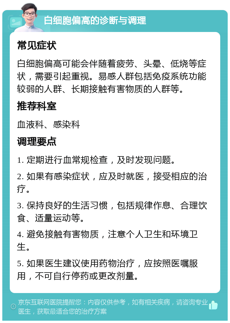 白细胞偏高的诊断与调理 常见症状 白细胞偏高可能会伴随着疲劳、头晕、低烧等症状，需要引起重视。易感人群包括免疫系统功能较弱的人群、长期接触有害物质的人群等。 推荐科室 血液科、感染科 调理要点 1. 定期进行血常规检查，及时发现问题。 2. 如果有感染症状，应及时就医，接受相应的治疗。 3. 保持良好的生活习惯，包括规律作息、合理饮食、适量运动等。 4. 避免接触有害物质，注意个人卫生和环境卫生。 5. 如果医生建议使用药物治疗，应按照医嘱服用，不可自行停药或更改剂量。