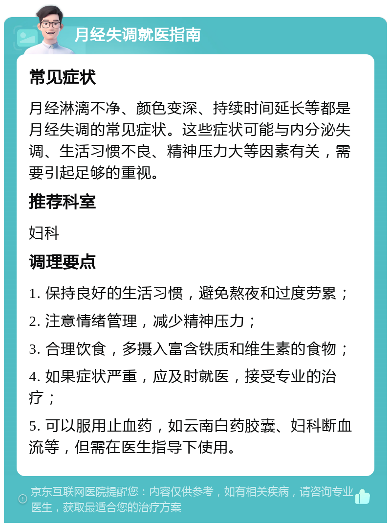 月经失调就医指南 常见症状 月经淋漓不净、颜色变深、持续时间延长等都是月经失调的常见症状。这些症状可能与内分泌失调、生活习惯不良、精神压力大等因素有关，需要引起足够的重视。 推荐科室 妇科 调理要点 1. 保持良好的生活习惯，避免熬夜和过度劳累； 2. 注意情绪管理，减少精神压力； 3. 合理饮食，多摄入富含铁质和维生素的食物； 4. 如果症状严重，应及时就医，接受专业的治疗； 5. 可以服用止血药，如云南白药胶囊、妇科断血流等，但需在医生指导下使用。