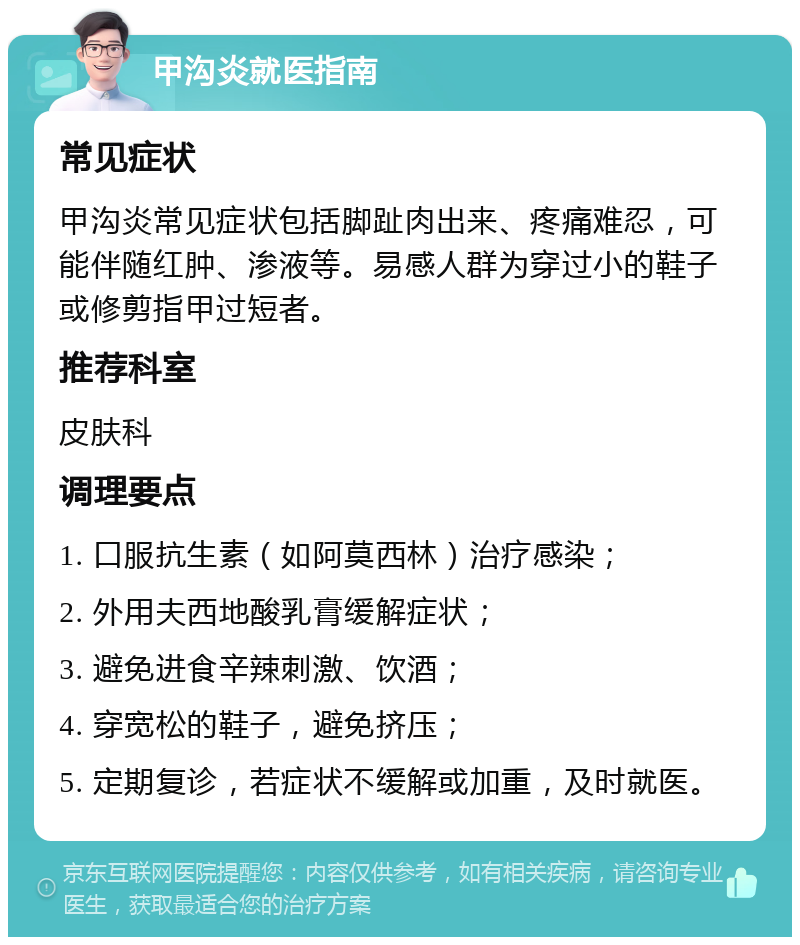 甲沟炎就医指南 常见症状 甲沟炎常见症状包括脚趾肉出来、疼痛难忍，可能伴随红肿、渗液等。易感人群为穿过小的鞋子或修剪指甲过短者。 推荐科室 皮肤科 调理要点 1. 口服抗生素（如阿莫西林）治疗感染； 2. 外用夫西地酸乳膏缓解症状； 3. 避免进食辛辣刺激、饮酒； 4. 穿宽松的鞋子，避免挤压； 5. 定期复诊，若症状不缓解或加重，及时就医。