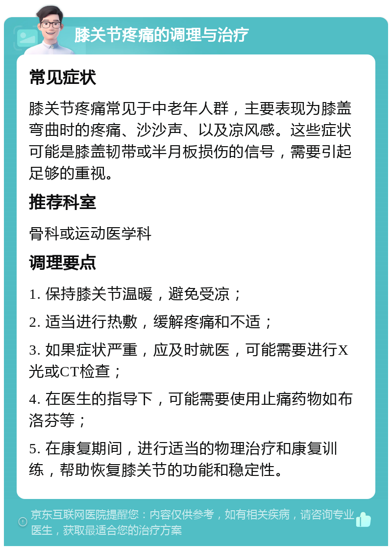 膝关节疼痛的调理与治疗 常见症状 膝关节疼痛常见于中老年人群，主要表现为膝盖弯曲时的疼痛、沙沙声、以及凉风感。这些症状可能是膝盖韧带或半月板损伤的信号，需要引起足够的重视。 推荐科室 骨科或运动医学科 调理要点 1. 保持膝关节温暖，避免受凉； 2. 适当进行热敷，缓解疼痛和不适； 3. 如果症状严重，应及时就医，可能需要进行X光或CT检查； 4. 在医生的指导下，可能需要使用止痛药物如布洛芬等； 5. 在康复期间，进行适当的物理治疗和康复训练，帮助恢复膝关节的功能和稳定性。