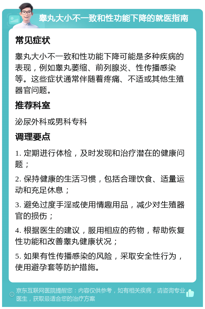 睾丸大小不一致和性功能下降的就医指南 常见症状 睾丸大小不一致和性功能下降可能是多种疾病的表现，例如睾丸萎缩、前列腺炎、性传播感染等。这些症状通常伴随着疼痛、不适或其他生殖器官问题。 推荐科室 泌尿外科或男科专科 调理要点 1. 定期进行体检，及时发现和治疗潜在的健康问题； 2. 保持健康的生活习惯，包括合理饮食、适量运动和充足休息； 3. 避免过度手淫或使用情趣用品，减少对生殖器官的损伤； 4. 根据医生的建议，服用相应的药物，帮助恢复性功能和改善睾丸健康状况； 5. 如果有性传播感染的风险，采取安全性行为，使用避孕套等防护措施。